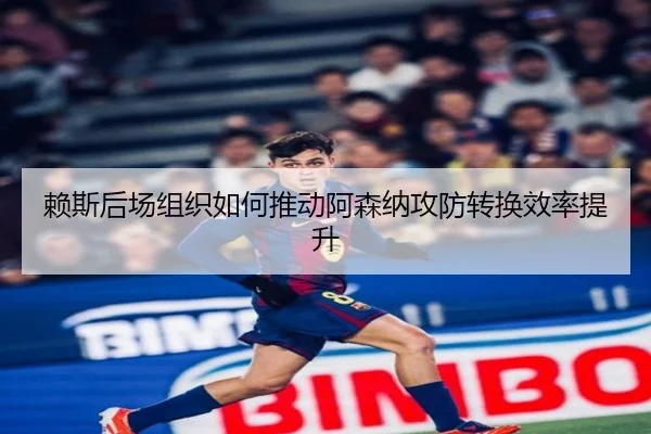 赖斯后场组织如何推动阿森纳攻防转换效率提升