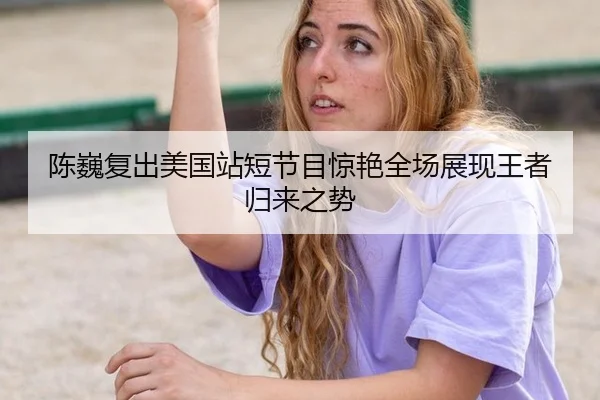 陈巍复出美国站短节目惊艳全场展现王者归来之势